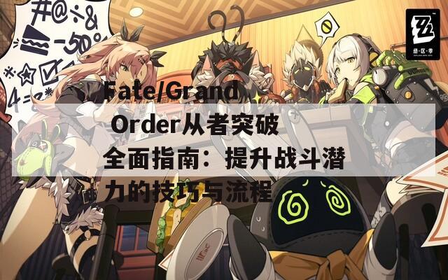 Fate/Grand Order从者突破全面指南：提升战斗潜力的技巧与流程