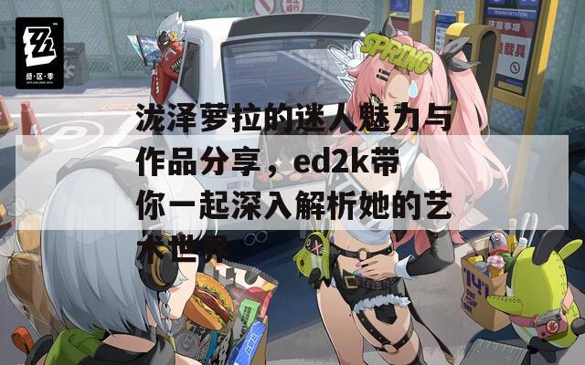 泷泽萝拉的迷人魅力与作品分享，ed2k带你一起深入解析她的艺术世界