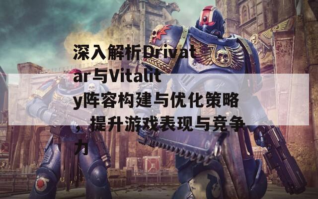 深入解析Drivatar与Vitality阵容构建与优化策略，提升游戏表现与竞争力