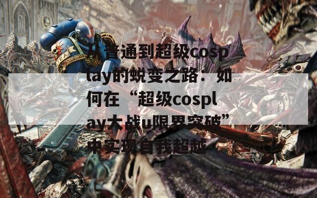 从普通到超级cosplay的蜕变之路：如何在“超级cosplay大战u限界突破”中实现自我超越