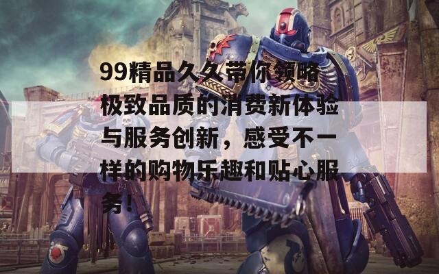 99精品久久带你领略极致品质的消费新体验与服务创新，感受不一样的购物乐趣和贴心服务！