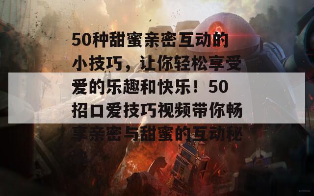 50种甜蜜亲密互动的小技巧，让你轻松享受爱的乐趣和快乐！50招口爱技巧视频带你畅享亲密与甜蜜的互动秘诀