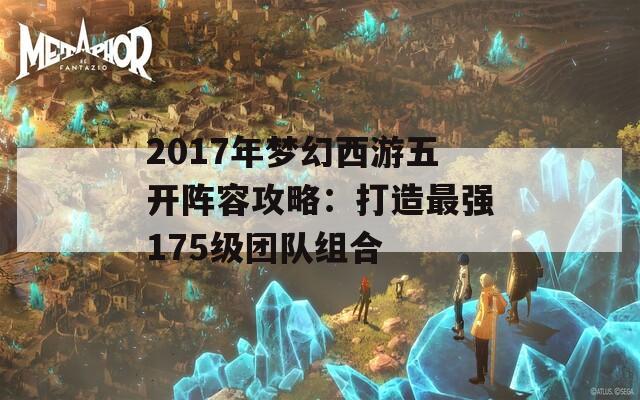 2017年梦幻西游五开阵容攻略：打造最强175级团队组合