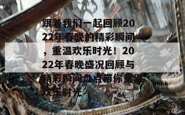 跟着我们一起回顾2022年春晚的精彩瞬间，重温欢乐时光！2022年春晚盛况回顾与精彩瞬间盘点带你重温欢乐时光