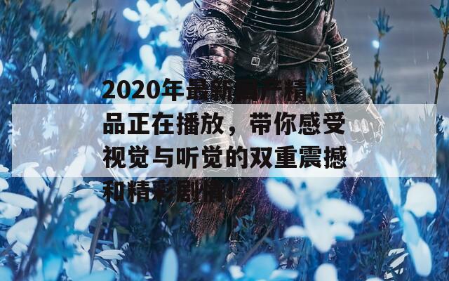 2020年最新国产精品正在播放，带你感受视觉与听觉的双重震撼和精彩剧情！