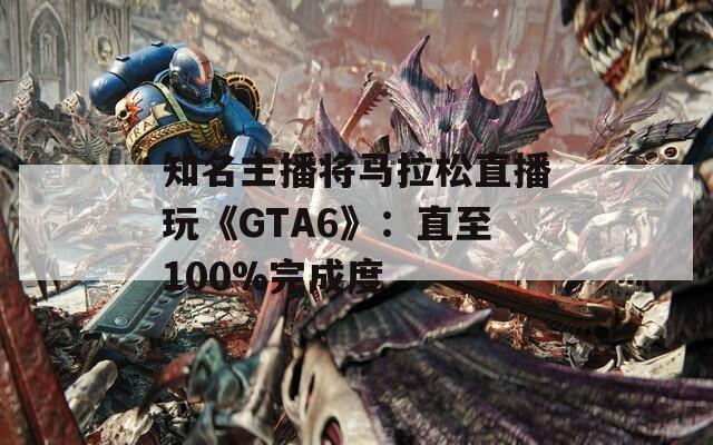 知名主播将马拉松直播玩《GTA6》：直至100%完成度