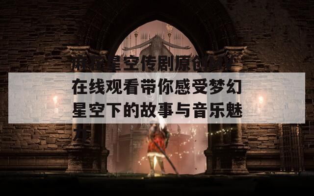 麻花星空传剧原创MV在线观看带你感受梦幻星空下的故事与音乐魅力