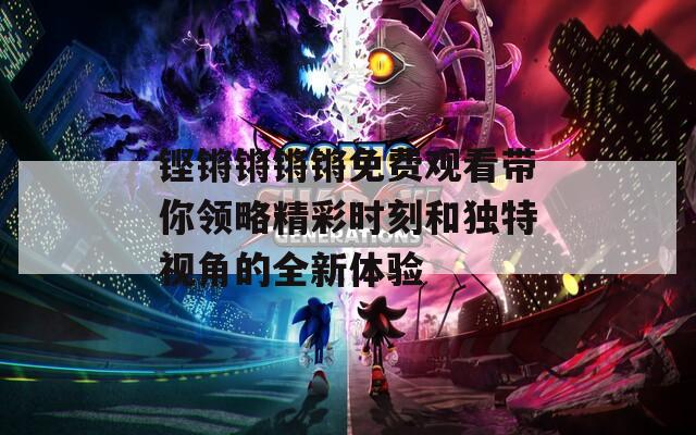 铿锵锵锵锵免费观看带你领略精彩时刻和独特视角的全新体验