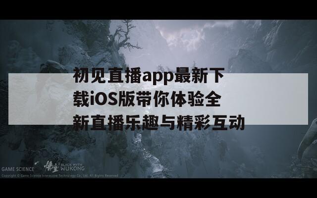 初见直播app最新下载iOS版带你体验全新直播乐趣与精彩互动