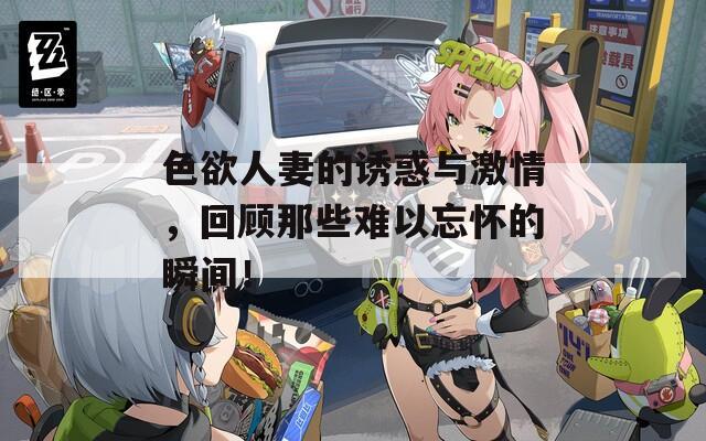 色欲人妻的诱惑与激情，回顾那些难以忘怀的瞬间！