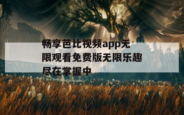 畅享芭比视频app无限观看免费版无限乐趣尽在掌握中