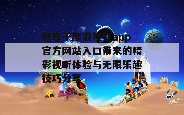 畅享千层浪视频app官方网站入口带来的精彩视听体验与无限乐趣技巧分享