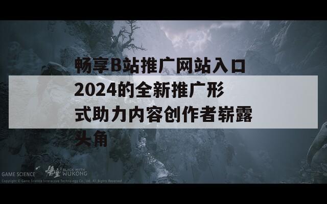 畅享B站推广网站入口2024的全新推广形式助力内容创作者崭露头角