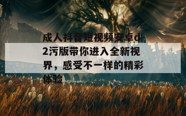 成人抖音短视频安卓d2污版带你进入全新视界，感受不一样的精彩体验