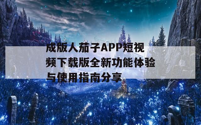 成版人茄子APP短视频下载版全新功能体验与使用指南分享