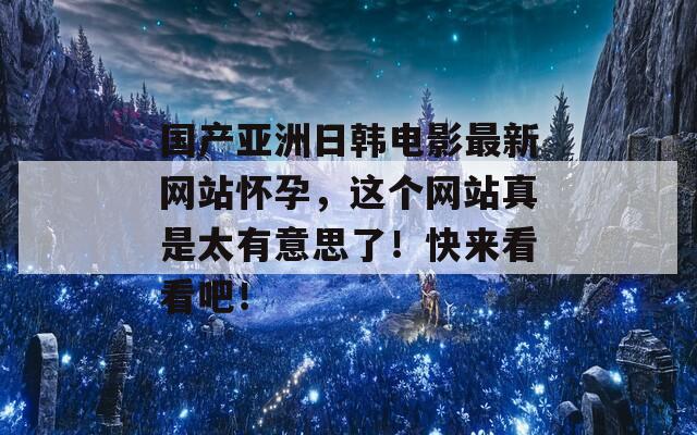 国产亚洲日韩电影最新网站怀孕，这个网站真是太有意思了！快来看看吧！