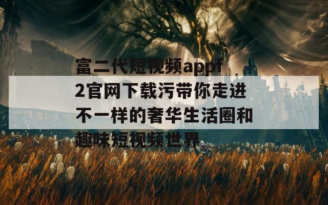 富二代短视频appf2官网下载污带你走进不一样的奢华生活圈和趣味短视频世界