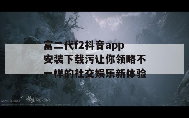 富二代f2抖音app安装下载污让你领略不一样的社交娱乐新体验