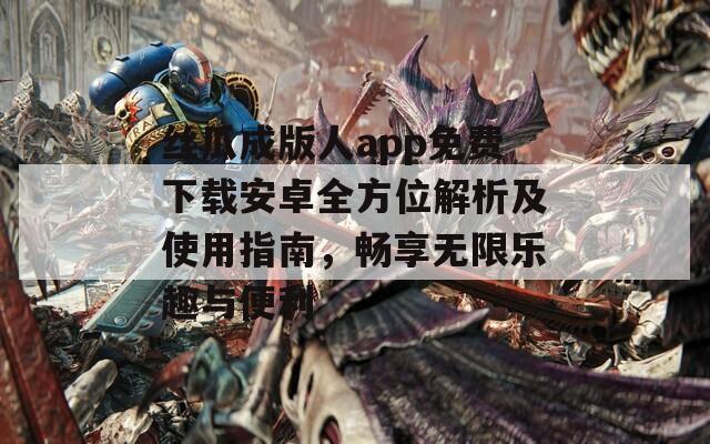 丝瓜成版人app免费下载安卓全方位解析及使用指南，畅享无限乐趣与便利