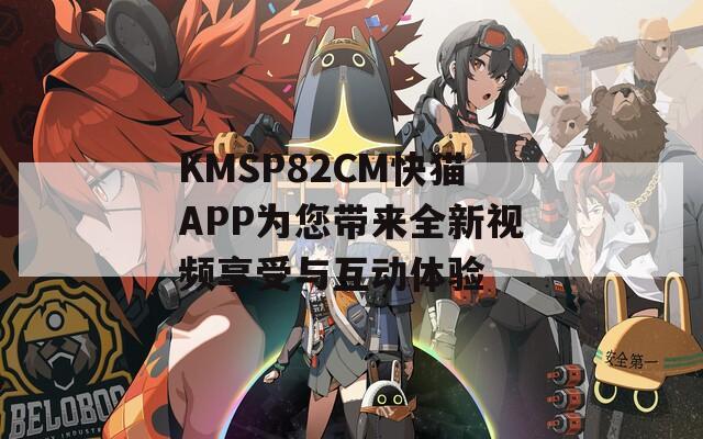 KMSP82CM快猫APP为您带来全新视频享受与互动体验