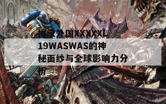 揭示外国XXXXXL19WASWAS的神秘面纱与全球影响力分析