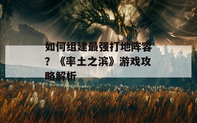 如何组建最强打地阵容？《率土之滨》游戏攻略解析