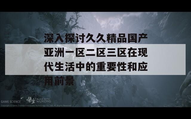 深入探讨久久精品国产亚洲一区二区三区在现代生活中的重要性和应用前景