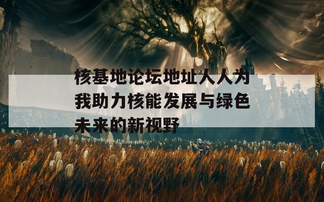 核基地论坛地址人人为我助力核能发展与绿色未来的新视野