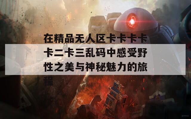 在精品无人区卡卡卡卡卡二卡三乱码中感受野性之美与神秘魅力的旅程