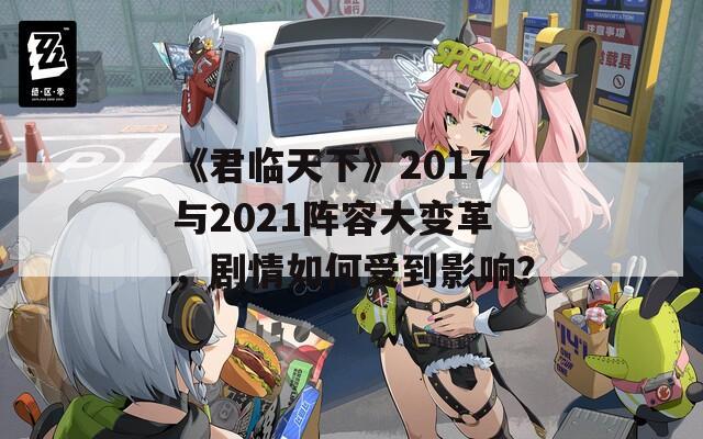 《君临天下》2017与2021阵容大变革，剧情如何受到影响？