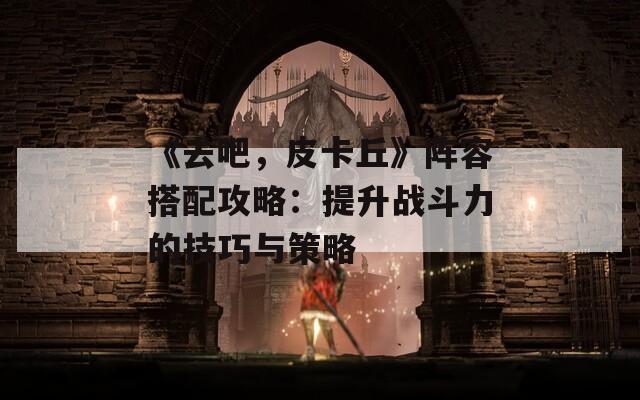 《去吧，皮卡丘》阵容搭配攻略：提升战斗力的技巧与策略