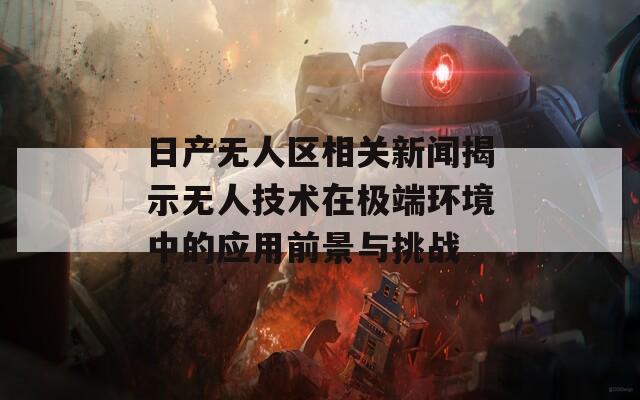 日产无人区相关新闻揭示无人技术在极端环境中的应用前景与挑战