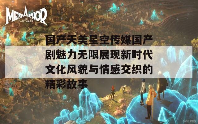 国产天美星空传媒国产剧魅力无限展现新时代文化风貌与情感交织的精彩故事