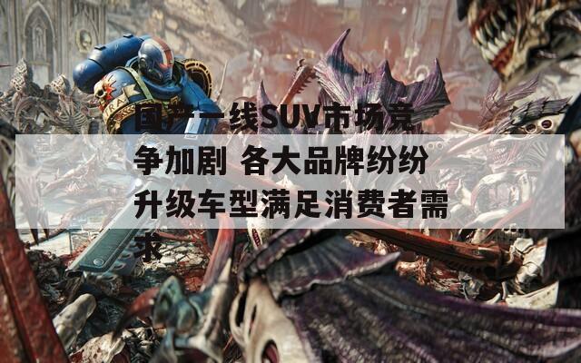 国产一线SUV市场竞争加剧 各大品牌纷纷升级车型满足消费者需求