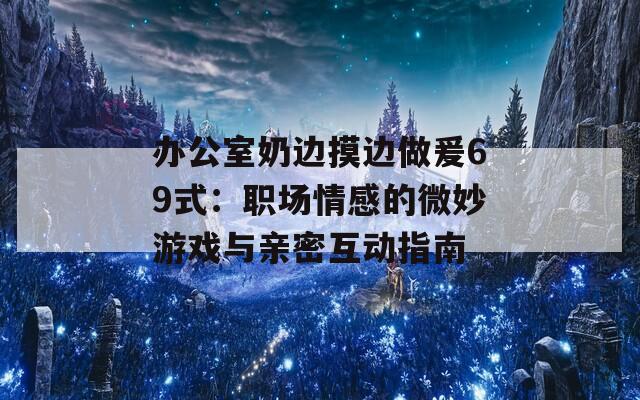 办公室奶边摸边做爰69式：职场情感的微妙游戏与亲密互动指南