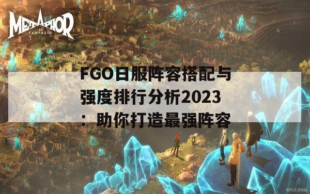 FGO日服阵容搭配与强度排行分析2023：助你打造最强阵容