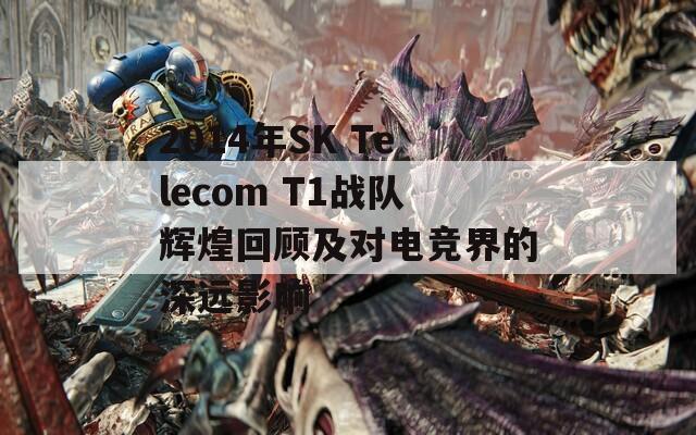 2014年SK Telecom T1战队辉煌回顾及对电竞界的深远影响