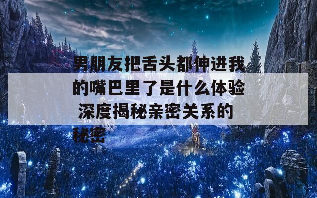 男朋友把舌头都伸进我的嘴巴里了是什么体验 深度揭秘亲密关系的秘密