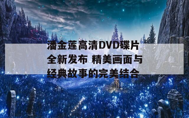 潘金莲高清DVD碟片全新发布 精美画面与经典故事的完美结合