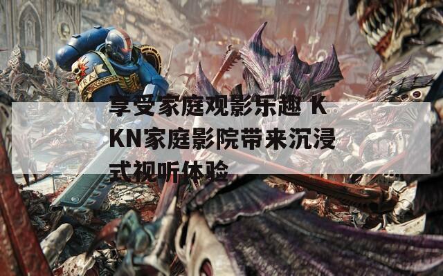 享受家庭观影乐趣 KKN家庭影院带来沉浸式视听体验