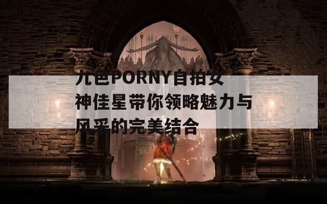 九色PORNY自拍女神佳星带你领略魅力与风采的完美结合