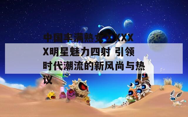 中国丰满熟女ⅩXXXX明星魅力四射 引领时代潮流的新风尚与热议