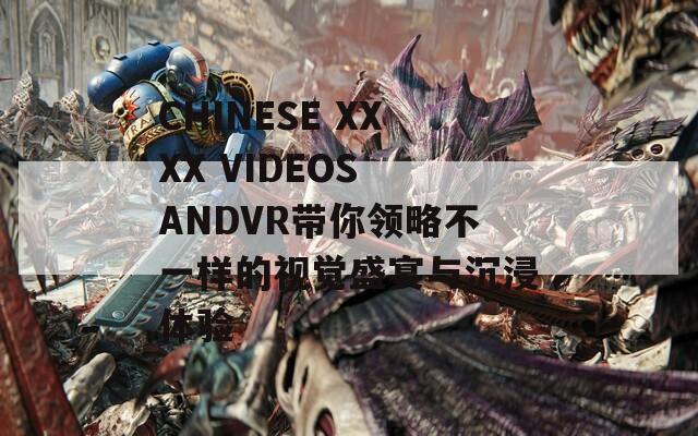 CHINESE XXXX VIDEOS ANDVR带你领略不一样的视觉盛宴与沉浸体验