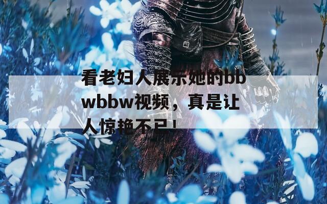 看老妇人展示她的bbwbbw视频，真是让人惊艳不已！