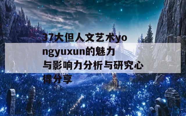 37大但人文艺术yongyuxun的魅力与影响力分析与研究心得分享