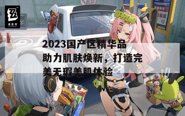 2023国产区精华品助力肌肤焕新，打造完美无瑕美肌体验