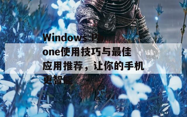 Windows Phone使用技巧与最佳应用推荐，让你的手机更智能