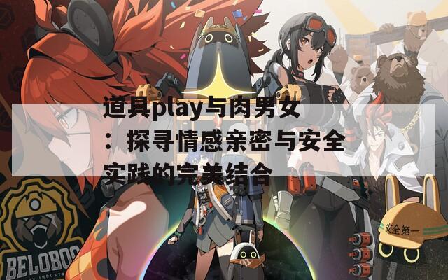 道具play与肉男女：探寻情感亲密与安全实践的完美结合