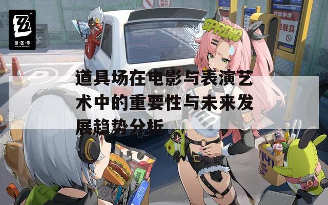 道具场在电影与表演艺术中的重要性与未来发展趋势分析