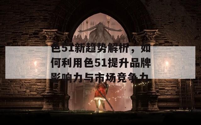 色51新趋势解析，如何利用色51提升品牌影响力与市场竞争力